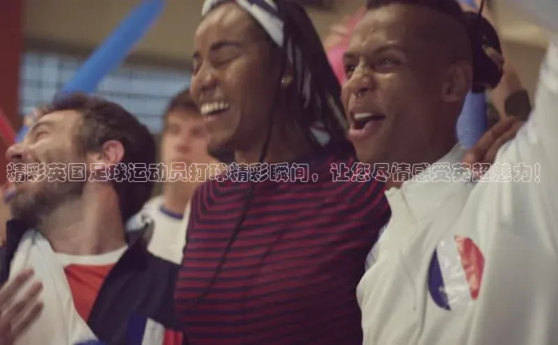贝博官网下载app极氪智能科技精彩英国足球运动员打球精彩瞬间，让您尽情感受英超魅力！