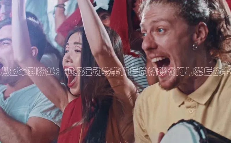 从冠军到粉丝：顶级运动赛事背后的精彩瞬间与幕后故事